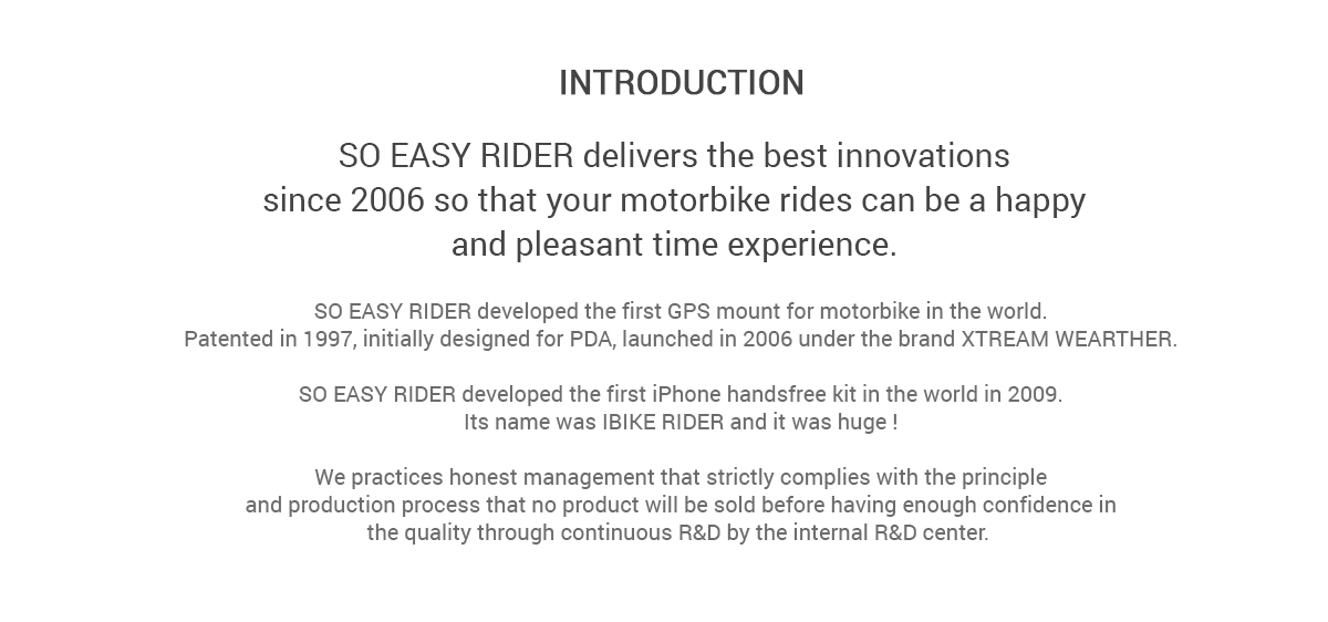 Introduction - SO EASY RIDER delivers the best innovations since 2006 so that your motorbike rides can be a happy and pleasant time experience. SO EASY RIDER developed the first GPS mount for motorbike in the world. Patented in 1997, initially designed for PDA, launched in 2006 under the brand XTREAM WEARTHER.  SO EASY RIDER developed the first iPhone handsfree kit in the world in 2009. Its name was IBIKE RIDER and it was huge !  We practices honest management that strictly complies with the principle and production process that no product will be sold before having enough confidence in the quality through continuous R&D by the internal R&D center. 